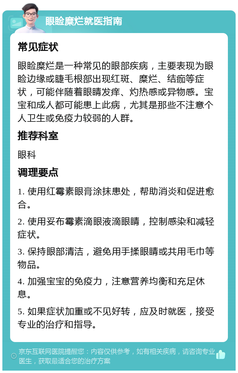 眼睑糜烂就医指南 常见症状 眼睑糜烂是一种常见的眼部疾病，主要表现为眼睑边缘或睫毛根部出现红斑、糜烂、结痂等症状，可能伴随着眼睛发痒、灼热感或异物感。宝宝和成人都可能患上此病，尤其是那些不注意个人卫生或免疫力较弱的人群。 推荐科室 眼科 调理要点 1. 使用红霉素眼膏涂抹患处，帮助消炎和促进愈合。 2. 使用妥布霉素滴眼液滴眼睛，控制感染和减轻症状。 3. 保持眼部清洁，避免用手揉眼睛或共用毛巾等物品。 4. 加强宝宝的免疫力，注意营养均衡和充足休息。 5. 如果症状加重或不见好转，应及时就医，接受专业的治疗和指导。