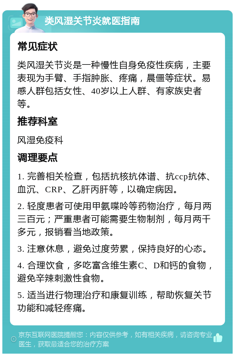 类风湿关节炎就医指南 常见症状 类风湿关节炎是一种慢性自身免疫性疾病，主要表现为手臂、手指肿胀、疼痛，晨僵等症状。易感人群包括女性、40岁以上人群、有家族史者等。 推荐科室 风湿免疫科 调理要点 1. 完善相关检查，包括抗核抗体谱、抗ccp抗体、血沉、CRP、乙肝丙肝等，以确定病因。 2. 轻度患者可使用甲氨喋呤等药物治疗，每月两三百元；严重患者可能需要生物制剂，每月两千多元，报销看当地政策。 3. 注意休息，避免过度劳累，保持良好的心态。 4. 合理饮食，多吃富含维生素C、D和钙的食物，避免辛辣刺激性食物。 5. 适当进行物理治疗和康复训练，帮助恢复关节功能和减轻疼痛。