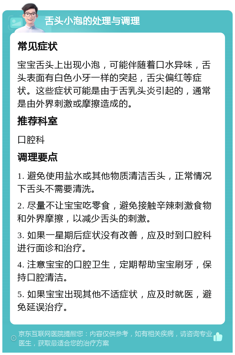 舌头小泡的处理与调理 常见症状 宝宝舌头上出现小泡，可能伴随着口水异味，舌头表面有白色小牙一样的突起，舌尖偏红等症状。这些症状可能是由于舌乳头炎引起的，通常是由外界刺激或摩擦造成的。 推荐科室 口腔科 调理要点 1. 避免使用盐水或其他物质清洁舌头，正常情况下舌头不需要清洗。 2. 尽量不让宝宝吃零食，避免接触辛辣刺激食物和外界摩擦，以减少舌头的刺激。 3. 如果一星期后症状没有改善，应及时到口腔科进行面诊和治疗。 4. 注意宝宝的口腔卫生，定期帮助宝宝刷牙，保持口腔清洁。 5. 如果宝宝出现其他不适症状，应及时就医，避免延误治疗。