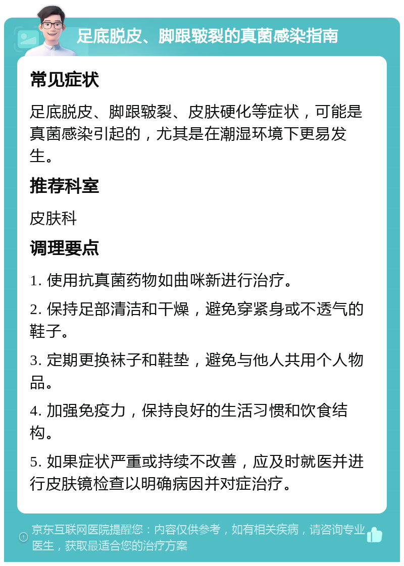 足底脱皮、脚跟皲裂的真菌感染指南 常见症状 足底脱皮、脚跟皲裂、皮肤硬化等症状，可能是真菌感染引起的，尤其是在潮湿环境下更易发生。 推荐科室 皮肤科 调理要点 1. 使用抗真菌药物如曲咪新进行治疗。 2. 保持足部清洁和干燥，避免穿紧身或不透气的鞋子。 3. 定期更换袜子和鞋垫，避免与他人共用个人物品。 4. 加强免疫力，保持良好的生活习惯和饮食结构。 5. 如果症状严重或持续不改善，应及时就医并进行皮肤镜检查以明确病因并对症治疗。