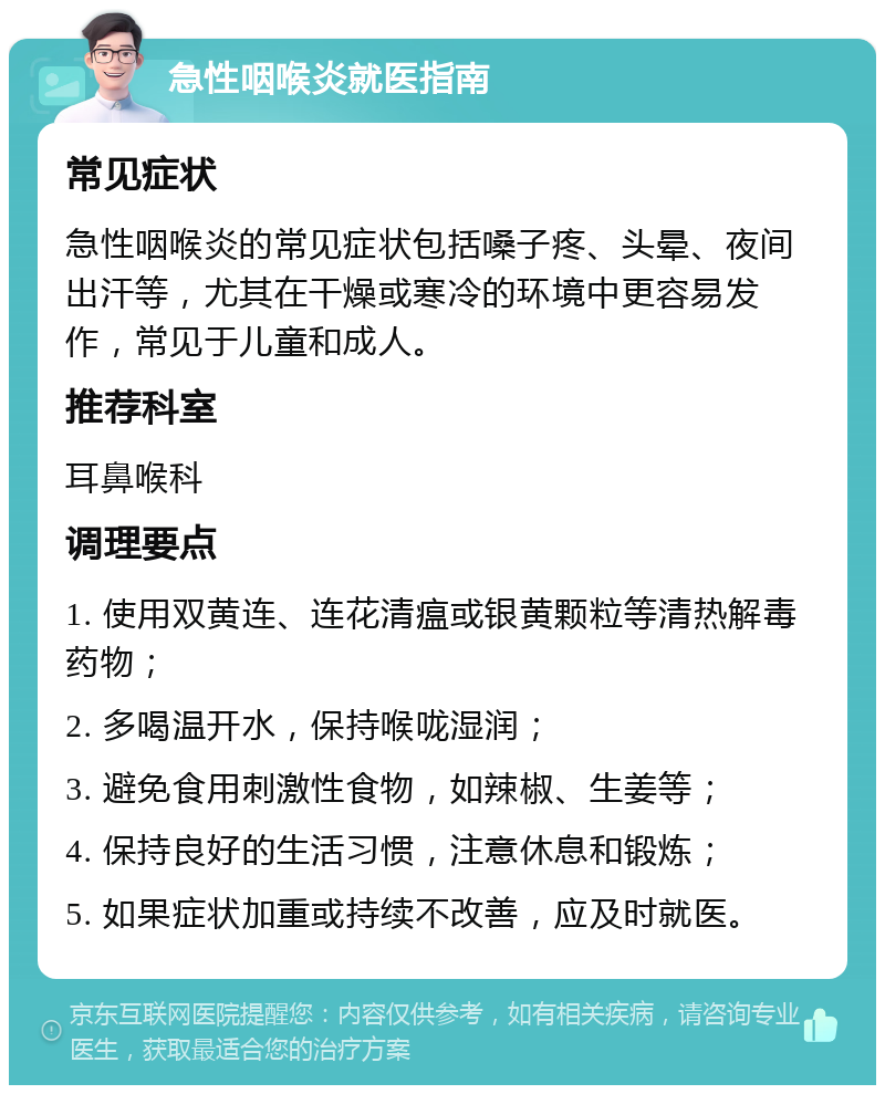 急性咽喉炎就医指南 常见症状 急性咽喉炎的常见症状包括嗓子疼、头晕、夜间出汗等，尤其在干燥或寒冷的环境中更容易发作，常见于儿童和成人。 推荐科室 耳鼻喉科 调理要点 1. 使用双黄连、连花清瘟或银黄颗粒等清热解毒药物； 2. 多喝温开水，保持喉咙湿润； 3. 避免食用刺激性食物，如辣椒、生姜等； 4. 保持良好的生活习惯，注意休息和锻炼； 5. 如果症状加重或持续不改善，应及时就医。