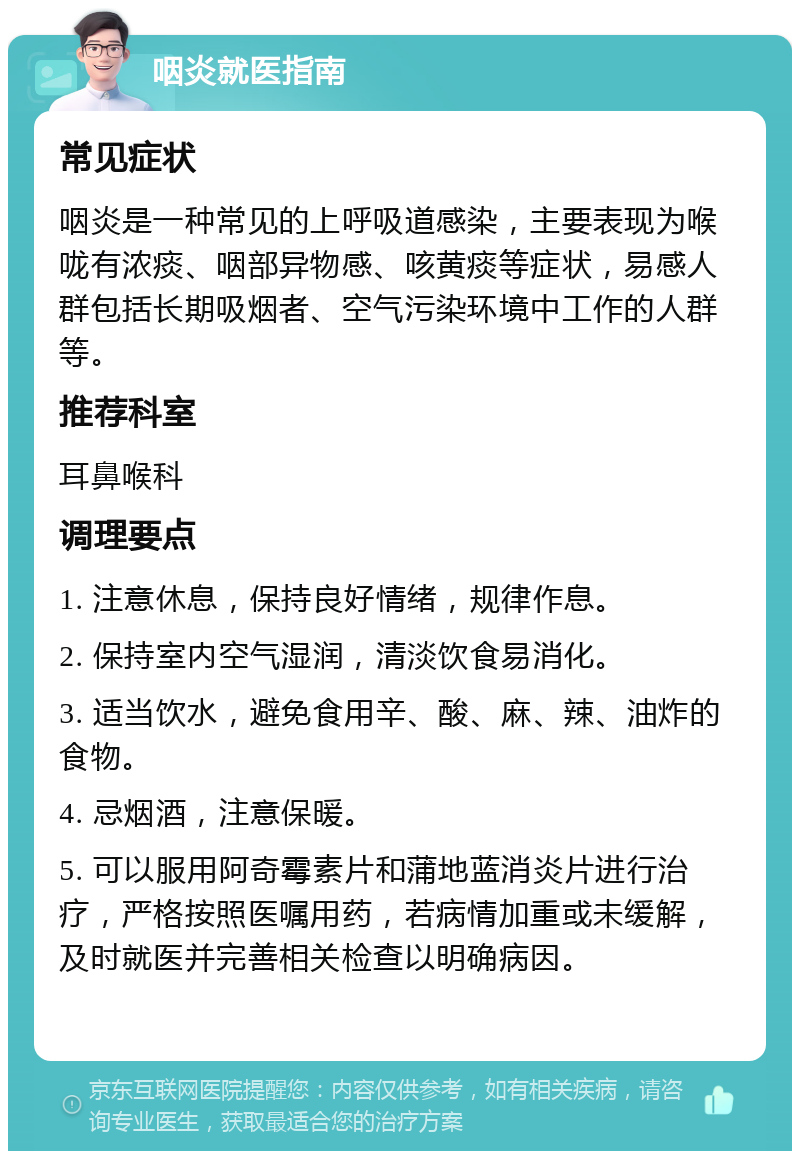 咽炎就医指南 常见症状 咽炎是一种常见的上呼吸道感染，主要表现为喉咙有浓痰、咽部异物感、咳黄痰等症状，易感人群包括长期吸烟者、空气污染环境中工作的人群等。 推荐科室 耳鼻喉科 调理要点 1. 注意休息，保持良好情绪，规律作息。 2. 保持室内空气湿润，清淡饮食易消化。 3. 适当饮水，避免食用辛、酸、麻、辣、油炸的食物。 4. 忌烟酒，注意保暖。 5. 可以服用阿奇霉素片和蒲地蓝消炎片进行治疗，严格按照医嘱用药，若病情加重或未缓解，及时就医并完善相关检查以明确病因。