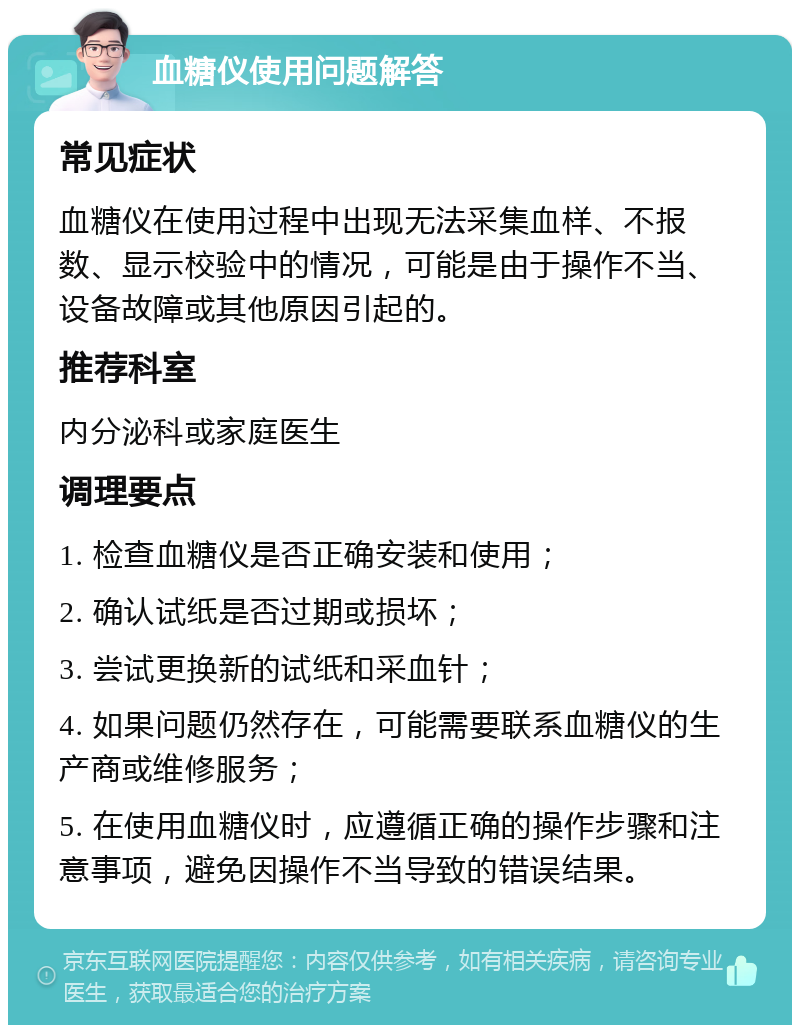 血糖仪使用问题解答 常见症状 血糖仪在使用过程中出现无法采集血样、不报数、显示校验中的情况，可能是由于操作不当、设备故障或其他原因引起的。 推荐科室 内分泌科或家庭医生 调理要点 1. 检查血糖仪是否正确安装和使用； 2. 确认试纸是否过期或损坏； 3. 尝试更换新的试纸和采血针； 4. 如果问题仍然存在，可能需要联系血糖仪的生产商或维修服务； 5. 在使用血糖仪时，应遵循正确的操作步骤和注意事项，避免因操作不当导致的错误结果。