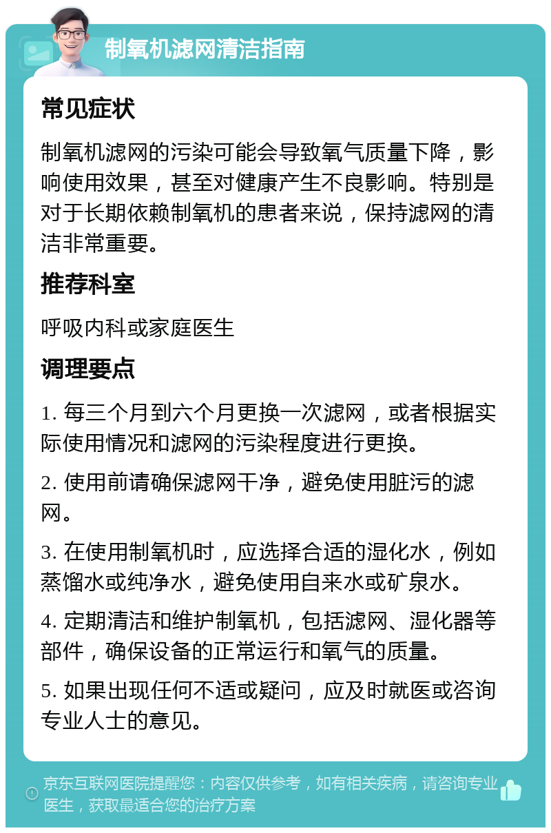 制氧机滤网清洁指南 常见症状 制氧机滤网的污染可能会导致氧气质量下降，影响使用效果，甚至对健康产生不良影响。特别是对于长期依赖制氧机的患者来说，保持滤网的清洁非常重要。 推荐科室 呼吸内科或家庭医生 调理要点 1. 每三个月到六个月更换一次滤网，或者根据实际使用情况和滤网的污染程度进行更换。 2. 使用前请确保滤网干净，避免使用脏污的滤网。 3. 在使用制氧机时，应选择合适的湿化水，例如蒸馏水或纯净水，避免使用自来水或矿泉水。 4. 定期清洁和维护制氧机，包括滤网、湿化器等部件，确保设备的正常运行和氧气的质量。 5. 如果出现任何不适或疑问，应及时就医或咨询专业人士的意见。