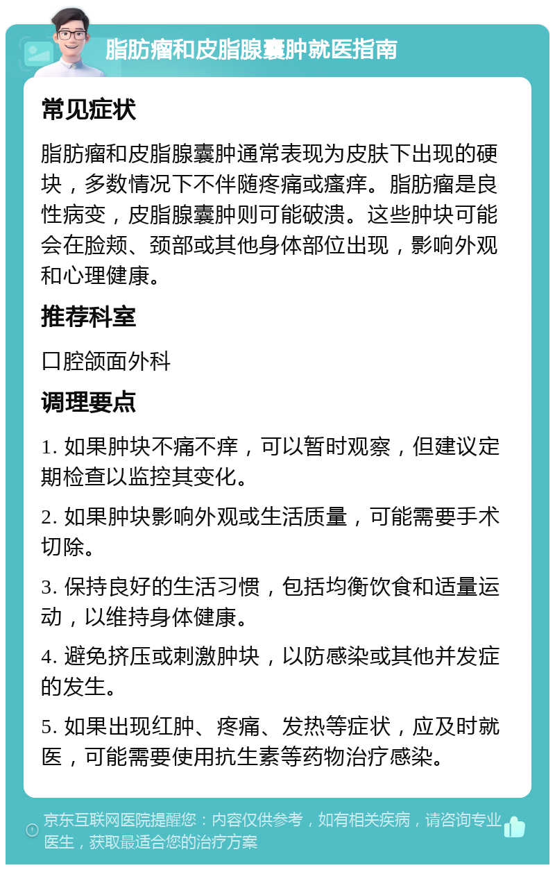 脂肪瘤和皮脂腺囊肿就医指南 常见症状 脂肪瘤和皮脂腺囊肿通常表现为皮肤下出现的硬块，多数情况下不伴随疼痛或瘙痒。脂肪瘤是良性病变，皮脂腺囊肿则可能破溃。这些肿块可能会在脸颊、颈部或其他身体部位出现，影响外观和心理健康。 推荐科室 口腔颌面外科 调理要点 1. 如果肿块不痛不痒，可以暂时观察，但建议定期检查以监控其变化。 2. 如果肿块影响外观或生活质量，可能需要手术切除。 3. 保持良好的生活习惯，包括均衡饮食和适量运动，以维持身体健康。 4. 避免挤压或刺激肿块，以防感染或其他并发症的发生。 5. 如果出现红肿、疼痛、发热等症状，应及时就医，可能需要使用抗生素等药物治疗感染。