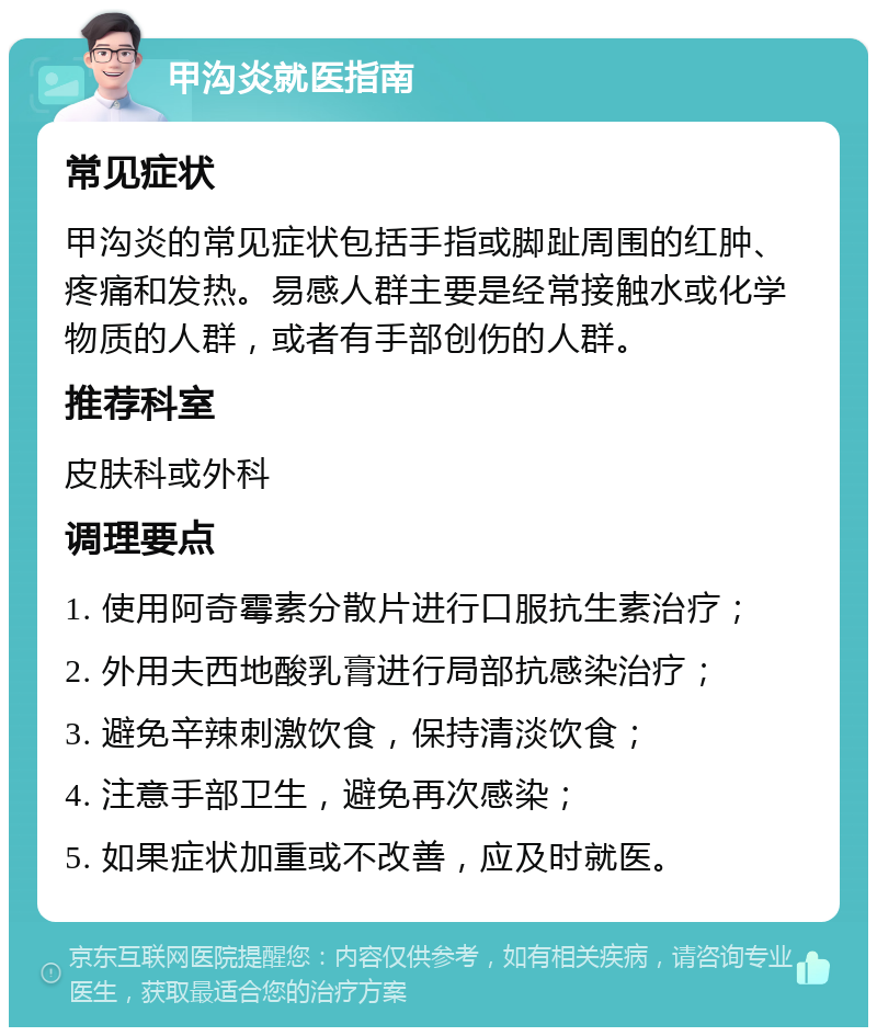 甲沟炎就医指南 常见症状 甲沟炎的常见症状包括手指或脚趾周围的红肿、疼痛和发热。易感人群主要是经常接触水或化学物质的人群，或者有手部创伤的人群。 推荐科室 皮肤科或外科 调理要点 1. 使用阿奇霉素分散片进行口服抗生素治疗； 2. 外用夫西地酸乳膏进行局部抗感染治疗； 3. 避免辛辣刺激饮食，保持清淡饮食； 4. 注意手部卫生，避免再次感染； 5. 如果症状加重或不改善，应及时就医。