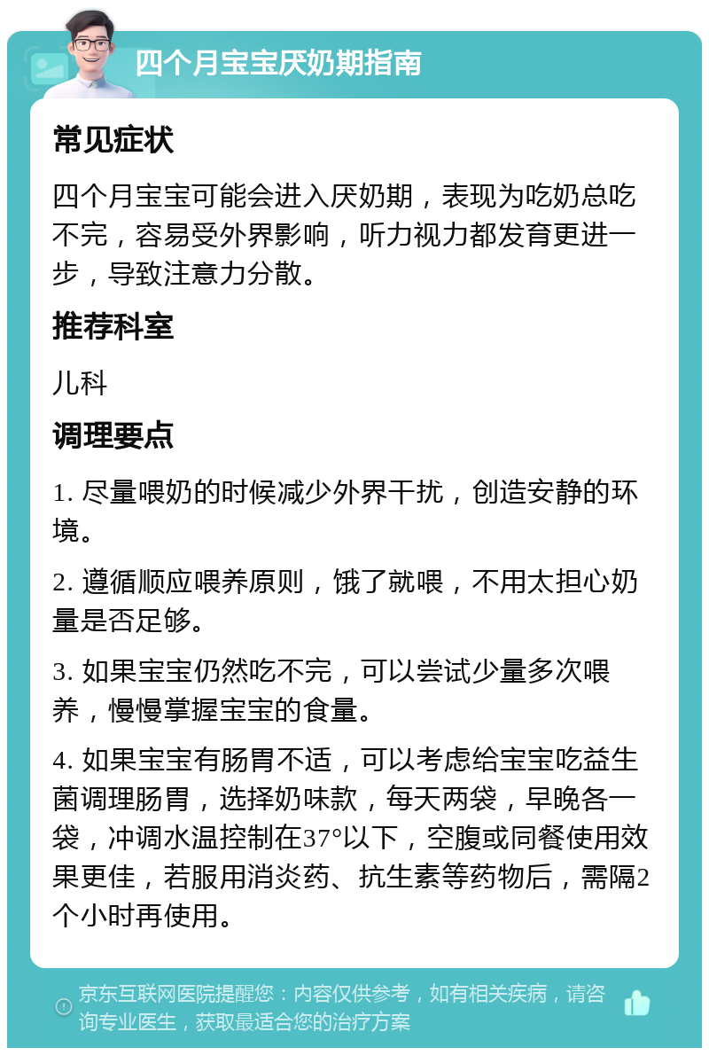 四个月宝宝厌奶期指南 常见症状 四个月宝宝可能会进入厌奶期，表现为吃奶总吃不完，容易受外界影响，听力视力都发育更进一步，导致注意力分散。 推荐科室 儿科 调理要点 1. 尽量喂奶的时候减少外界干扰，创造安静的环境。 2. 遵循顺应喂养原则，饿了就喂，不用太担心奶量是否足够。 3. 如果宝宝仍然吃不完，可以尝试少量多次喂养，慢慢掌握宝宝的食量。 4. 如果宝宝有肠胃不适，可以考虑给宝宝吃益生菌调理肠胃，选择奶味款，每天两袋，早晚各一袋，冲调水温控制在37°以下，空腹或同餐使用效果更佳，若服用消炎药、抗生素等药物后，需隔2个小时再使用。