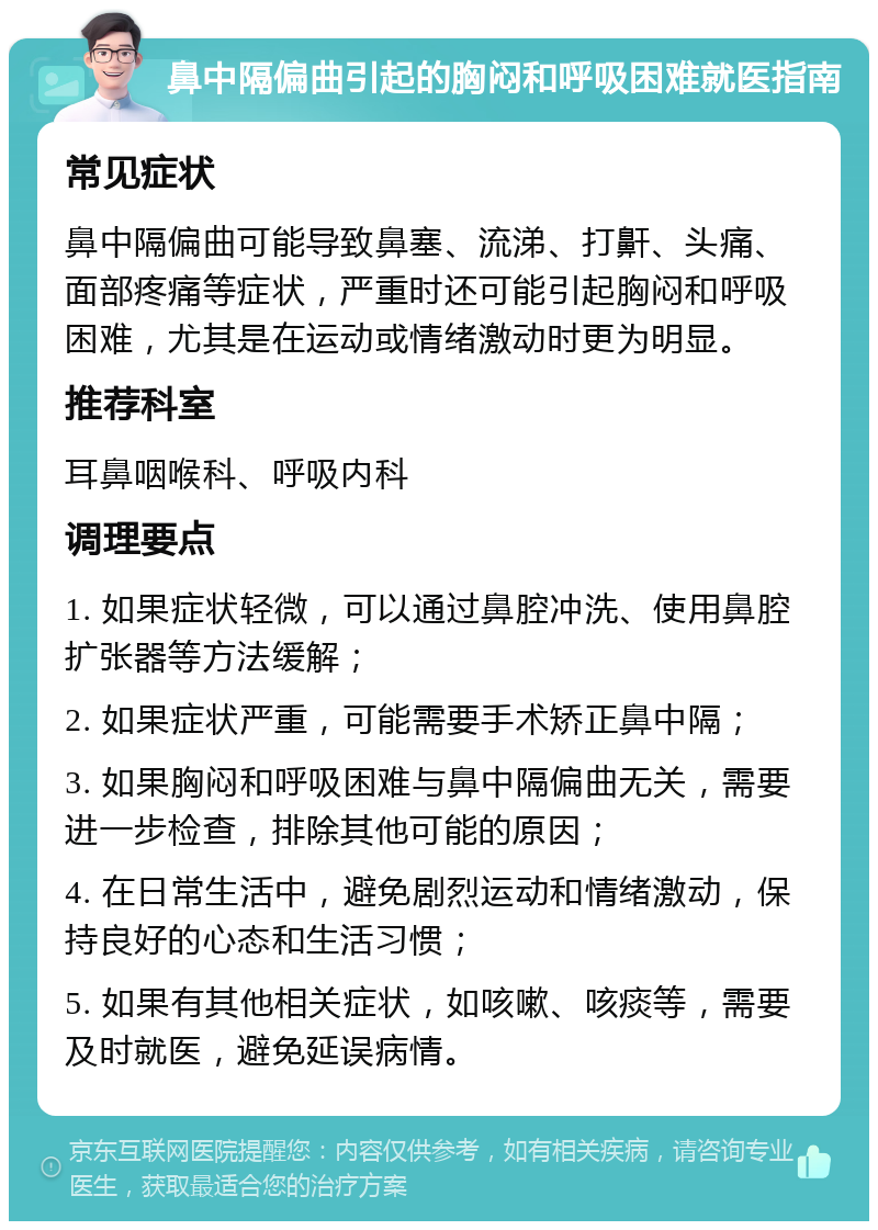 鼻中隔偏曲引起的胸闷和呼吸困难就医指南 常见症状 鼻中隔偏曲可能导致鼻塞、流涕、打鼾、头痛、面部疼痛等症状，严重时还可能引起胸闷和呼吸困难，尤其是在运动或情绪激动时更为明显。 推荐科室 耳鼻咽喉科、呼吸内科 调理要点 1. 如果症状轻微，可以通过鼻腔冲洗、使用鼻腔扩张器等方法缓解； 2. 如果症状严重，可能需要手术矫正鼻中隔； 3. 如果胸闷和呼吸困难与鼻中隔偏曲无关，需要进一步检查，排除其他可能的原因； 4. 在日常生活中，避免剧烈运动和情绪激动，保持良好的心态和生活习惯； 5. 如果有其他相关症状，如咳嗽、咳痰等，需要及时就医，避免延误病情。