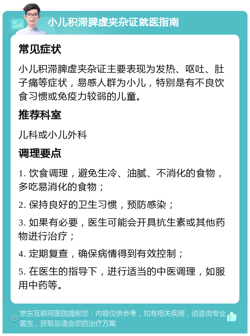 小儿积滞脾虚夹杂证就医指南 常见症状 小儿积滞脾虚夹杂证主要表现为发热、呕吐、肚子痛等症状，易感人群为小儿，特别是有不良饮食习惯或免疫力较弱的儿童。 推荐科室 儿科或小儿外科 调理要点 1. 饮食调理，避免生冷、油腻、不消化的食物，多吃易消化的食物； 2. 保持良好的卫生习惯，预防感染； 3. 如果有必要，医生可能会开具抗生素或其他药物进行治疗； 4. 定期复查，确保病情得到有效控制； 5. 在医生的指导下，进行适当的中医调理，如服用中药等。