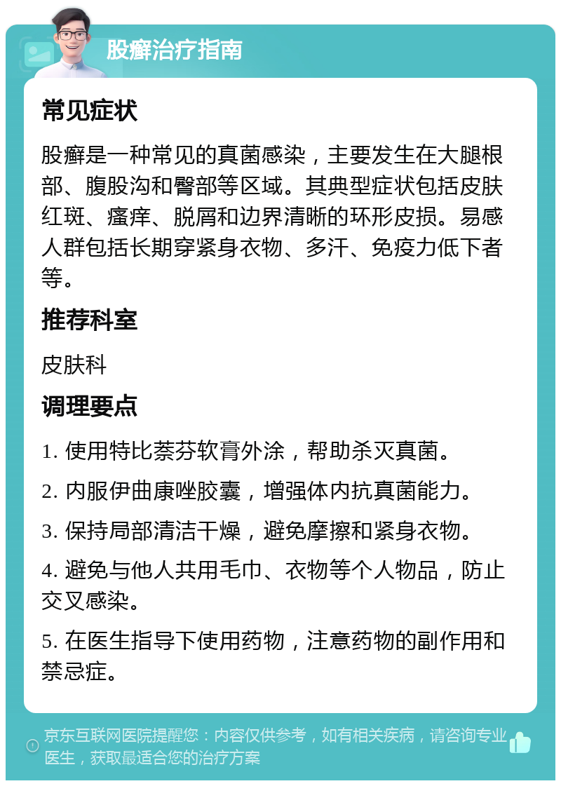 股癣治疗指南 常见症状 股癣是一种常见的真菌感染，主要发生在大腿根部、腹股沟和臀部等区域。其典型症状包括皮肤红斑、瘙痒、脱屑和边界清晰的环形皮损。易感人群包括长期穿紧身衣物、多汗、免疫力低下者等。 推荐科室 皮肤科 调理要点 1. 使用特比萘芬软膏外涂，帮助杀灭真菌。 2. 内服伊曲康唑胶囊，增强体内抗真菌能力。 3. 保持局部清洁干燥，避免摩擦和紧身衣物。 4. 避免与他人共用毛巾、衣物等个人物品，防止交叉感染。 5. 在医生指导下使用药物，注意药物的副作用和禁忌症。