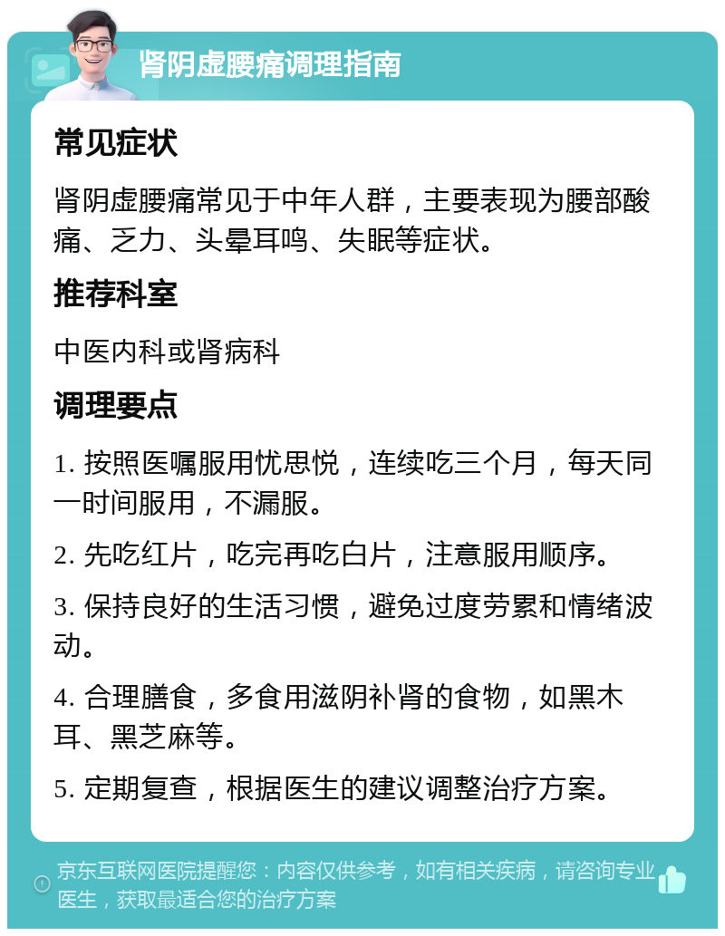 肾阴虚腰痛调理指南 常见症状 肾阴虚腰痛常见于中年人群，主要表现为腰部酸痛、乏力、头晕耳鸣、失眠等症状。 推荐科室 中医内科或肾病科 调理要点 1. 按照医嘱服用忧思悦，连续吃三个月，每天同一时间服用，不漏服。 2. 先吃红片，吃完再吃白片，注意服用顺序。 3. 保持良好的生活习惯，避免过度劳累和情绪波动。 4. 合理膳食，多食用滋阴补肾的食物，如黑木耳、黑芝麻等。 5. 定期复查，根据医生的建议调整治疗方案。