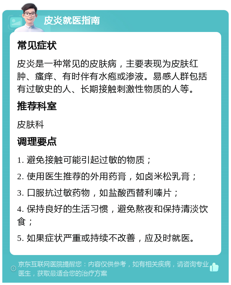 皮炎就医指南 常见症状 皮炎是一种常见的皮肤病，主要表现为皮肤红肿、瘙痒、有时伴有水疱或渗液。易感人群包括有过敏史的人、长期接触刺激性物质的人等。 推荐科室 皮肤科 调理要点 1. 避免接触可能引起过敏的物质； 2. 使用医生推荐的外用药膏，如卤米松乳膏； 3. 口服抗过敏药物，如盐酸西替利嗪片； 4. 保持良好的生活习惯，避免熬夜和保持清淡饮食； 5. 如果症状严重或持续不改善，应及时就医。