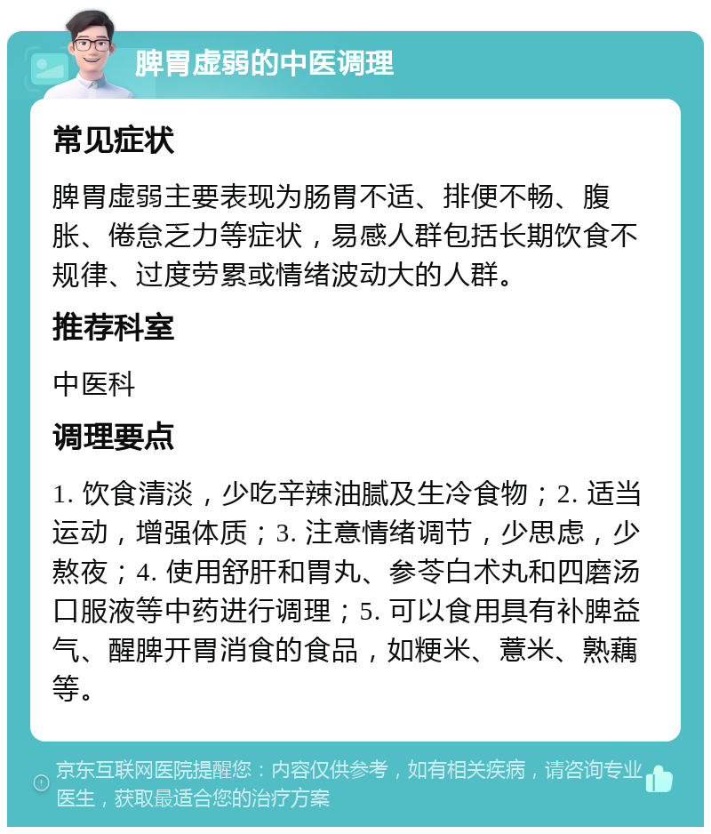 脾胃虚弱的中医调理 常见症状 脾胃虚弱主要表现为肠胃不适、排便不畅、腹胀、倦怠乏力等症状，易感人群包括长期饮食不规律、过度劳累或情绪波动大的人群。 推荐科室 中医科 调理要点 1. 饮食清淡，少吃辛辣油腻及生冷食物；2. 适当运动，增强体质；3. 注意情绪调节，少思虑，少熬夜；4. 使用舒肝和胃丸、参苓白术丸和四磨汤口服液等中药进行调理；5. 可以食用具有补脾益气、醒脾开胃消食的食品，如粳米、薏米、熟藕等。