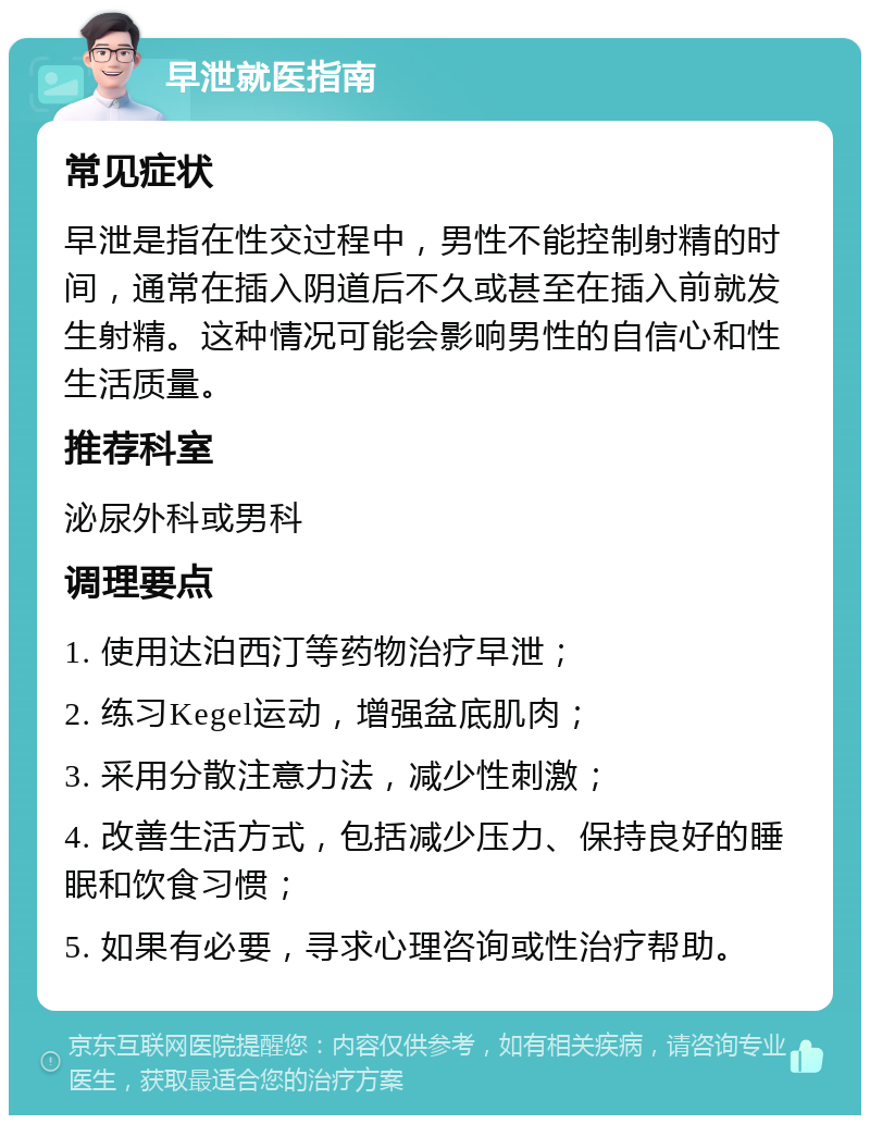 早泄就医指南 常见症状 早泄是指在性交过程中，男性不能控制射精的时间，通常在插入阴道后不久或甚至在插入前就发生射精。这种情况可能会影响男性的自信心和性生活质量。 推荐科室 泌尿外科或男科 调理要点 1. 使用达泊西汀等药物治疗早泄； 2. 练习Kegel运动，增强盆底肌肉； 3. 采用分散注意力法，减少性刺激； 4. 改善生活方式，包括减少压力、保持良好的睡眠和饮食习惯； 5. 如果有必要，寻求心理咨询或性治疗帮助。