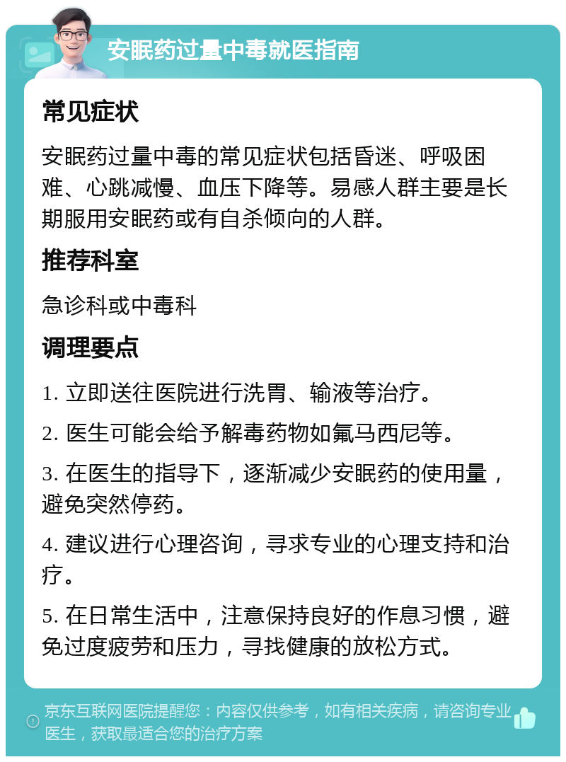 安眠药过量中毒就医指南 常见症状 安眠药过量中毒的常见症状包括昏迷、呼吸困难、心跳减慢、血压下降等。易感人群主要是长期服用安眠药或有自杀倾向的人群。 推荐科室 急诊科或中毒科 调理要点 1. 立即送往医院进行洗胃、输液等治疗。 2. 医生可能会给予解毒药物如氟马西尼等。 3. 在医生的指导下，逐渐减少安眠药的使用量，避免突然停药。 4. 建议进行心理咨询，寻求专业的心理支持和治疗。 5. 在日常生活中，注意保持良好的作息习惯，避免过度疲劳和压力，寻找健康的放松方式。