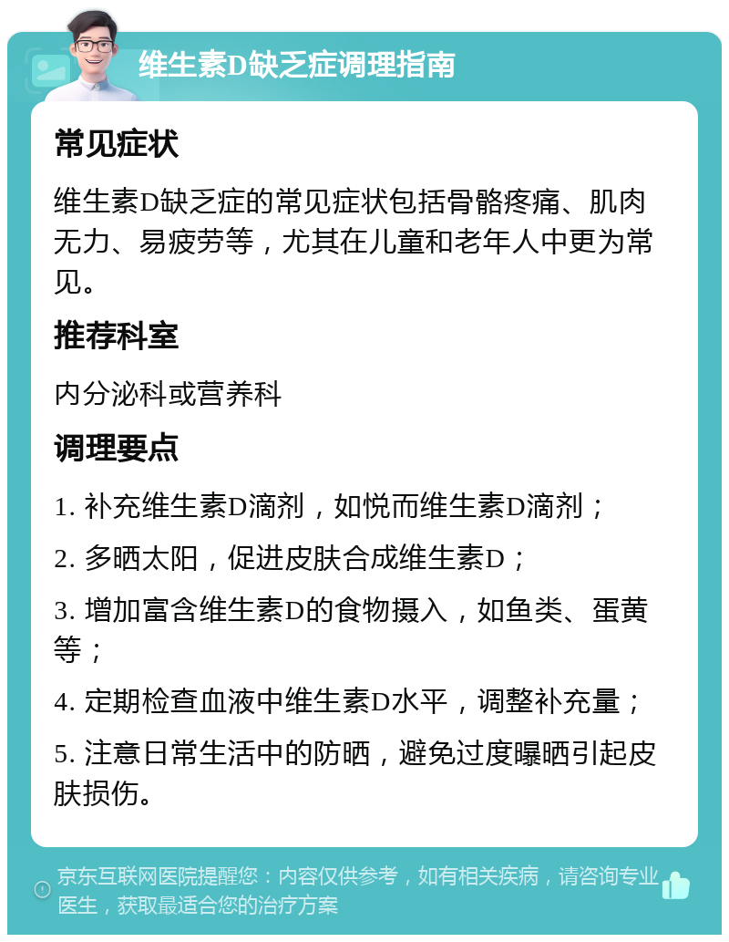 维生素D缺乏症调理指南 常见症状 维生素D缺乏症的常见症状包括骨骼疼痛、肌肉无力、易疲劳等，尤其在儿童和老年人中更为常见。 推荐科室 内分泌科或营养科 调理要点 1. 补充维生素D滴剂，如悦而维生素D滴剂； 2. 多晒太阳，促进皮肤合成维生素D； 3. 增加富含维生素D的食物摄入，如鱼类、蛋黄等； 4. 定期检查血液中维生素D水平，调整补充量； 5. 注意日常生活中的防晒，避免过度曝晒引起皮肤损伤。