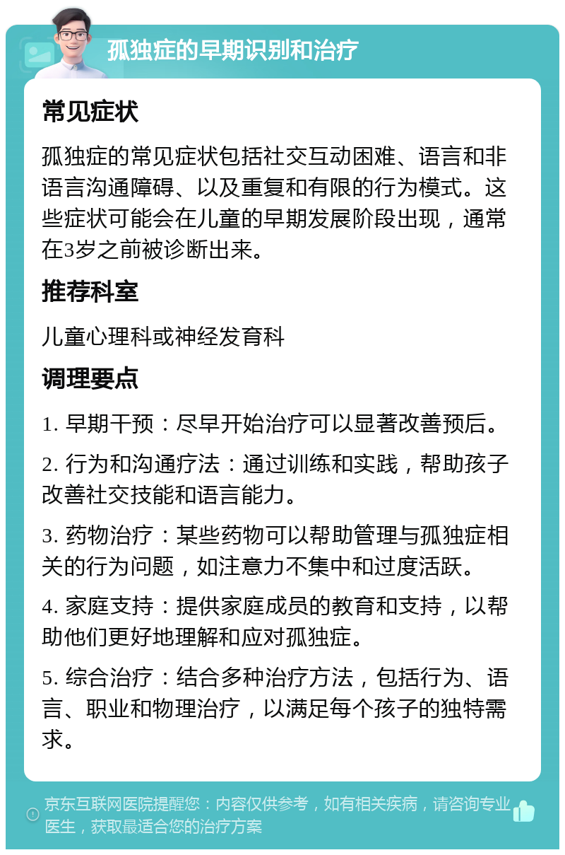 孤独症的早期识别和治疗 常见症状 孤独症的常见症状包括社交互动困难、语言和非语言沟通障碍、以及重复和有限的行为模式。这些症状可能会在儿童的早期发展阶段出现，通常在3岁之前被诊断出来。 推荐科室 儿童心理科或神经发育科 调理要点 1. 早期干预：尽早开始治疗可以显著改善预后。 2. 行为和沟通疗法：通过训练和实践，帮助孩子改善社交技能和语言能力。 3. 药物治疗：某些药物可以帮助管理与孤独症相关的行为问题，如注意力不集中和过度活跃。 4. 家庭支持：提供家庭成员的教育和支持，以帮助他们更好地理解和应对孤独症。 5. 综合治疗：结合多种治疗方法，包括行为、语言、职业和物理治疗，以满足每个孩子的独特需求。