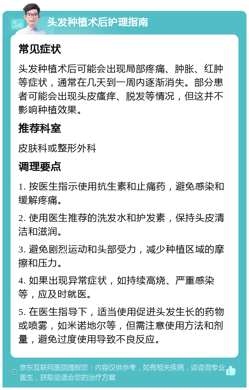 头发种植术后护理指南 常见症状 头发种植术后可能会出现局部疼痛、肿胀、红肿等症状，通常在几天到一周内逐渐消失。部分患者可能会出现头皮瘙痒、脱发等情况，但这并不影响种植效果。 推荐科室 皮肤科或整形外科 调理要点 1. 按医生指示使用抗生素和止痛药，避免感染和缓解疼痛。 2. 使用医生推荐的洗发水和护发素，保持头皮清洁和滋润。 3. 避免剧烈运动和头部受力，减少种植区域的摩擦和压力。 4. 如果出现异常症状，如持续高烧、严重感染等，应及时就医。 5. 在医生指导下，适当使用促进头发生长的药物或喷雾，如米诺地尔等，但需注意使用方法和剂量，避免过度使用导致不良反应。