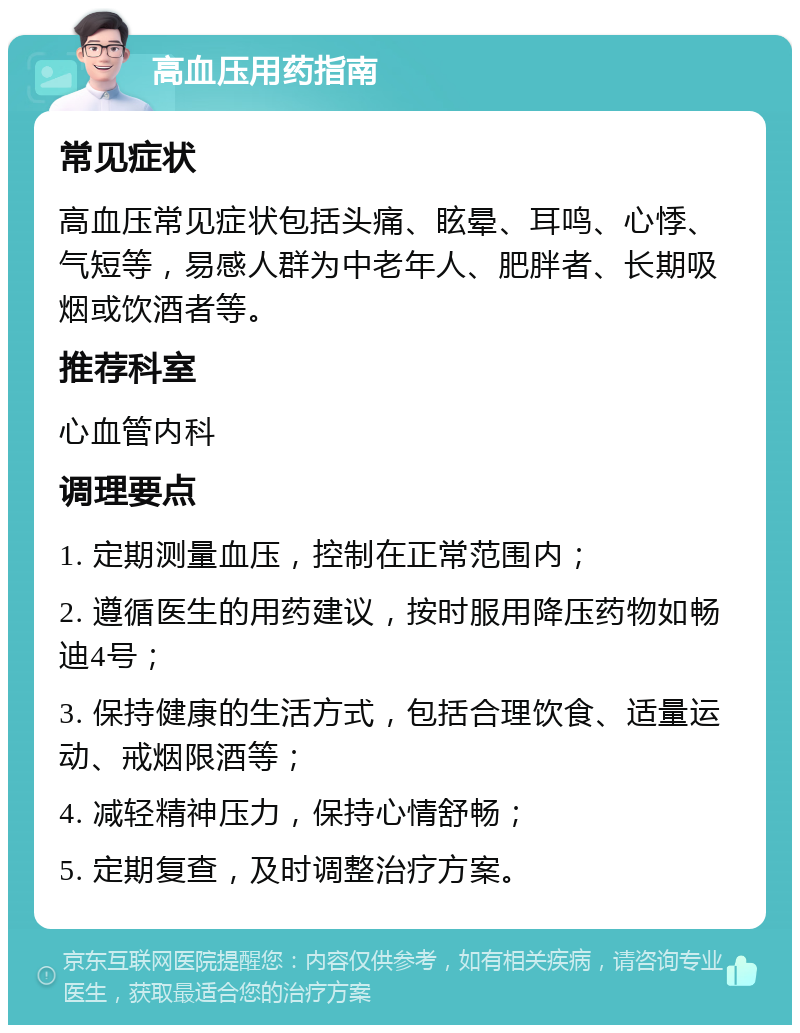 高血压用药指南 常见症状 高血压常见症状包括头痛、眩晕、耳鸣、心悸、气短等，易感人群为中老年人、肥胖者、长期吸烟或饮酒者等。 推荐科室 心血管内科 调理要点 1. 定期测量血压，控制在正常范围内； 2. 遵循医生的用药建议，按时服用降压药物如畅迪4号； 3. 保持健康的生活方式，包括合理饮食、适量运动、戒烟限酒等； 4. 减轻精神压力，保持心情舒畅； 5. 定期复查，及时调整治疗方案。