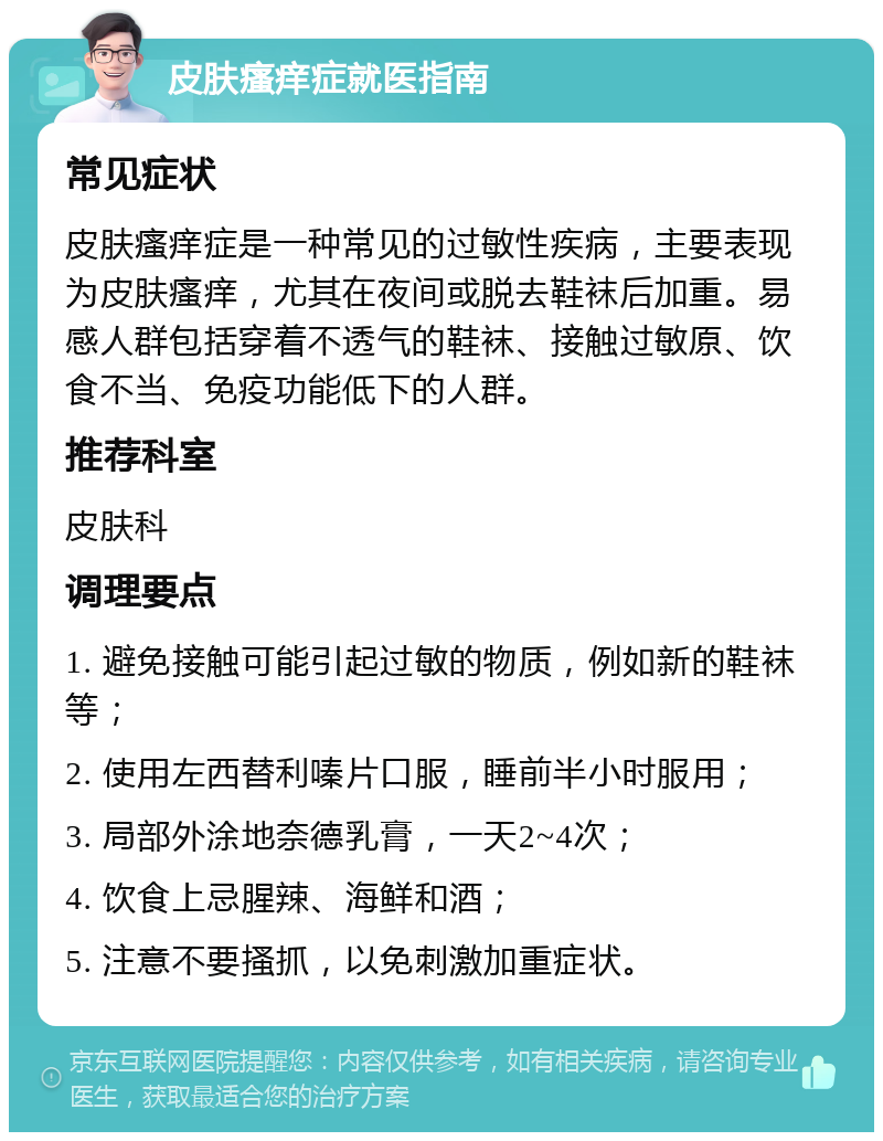 皮肤瘙痒症就医指南 常见症状 皮肤瘙痒症是一种常见的过敏性疾病，主要表现为皮肤瘙痒，尤其在夜间或脱去鞋袜后加重。易感人群包括穿着不透气的鞋袜、接触过敏原、饮食不当、免疫功能低下的人群。 推荐科室 皮肤科 调理要点 1. 避免接触可能引起过敏的物质，例如新的鞋袜等； 2. 使用左西替利嗪片口服，睡前半小时服用； 3. 局部外涂地奈德乳膏，一天2~4次； 4. 饮食上忌腥辣、海鲜和酒； 5. 注意不要搔抓，以免刺激加重症状。