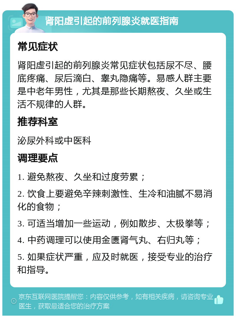 肾阳虚引起的前列腺炎就医指南 常见症状 肾阳虚引起的前列腺炎常见症状包括尿不尽、腰底疼痛、尿后滴白、睾丸隐痛等。易感人群主要是中老年男性，尤其是那些长期熬夜、久坐或生活不规律的人群。 推荐科室 泌尿外科或中医科 调理要点 1. 避免熬夜、久坐和过度劳累； 2. 饮食上要避免辛辣刺激性、生冷和油腻不易消化的食物； 3. 可适当增加一些运动，例如散步、太极拳等； 4. 中药调理可以使用金匮肾气丸、右归丸等； 5. 如果症状严重，应及时就医，接受专业的治疗和指导。