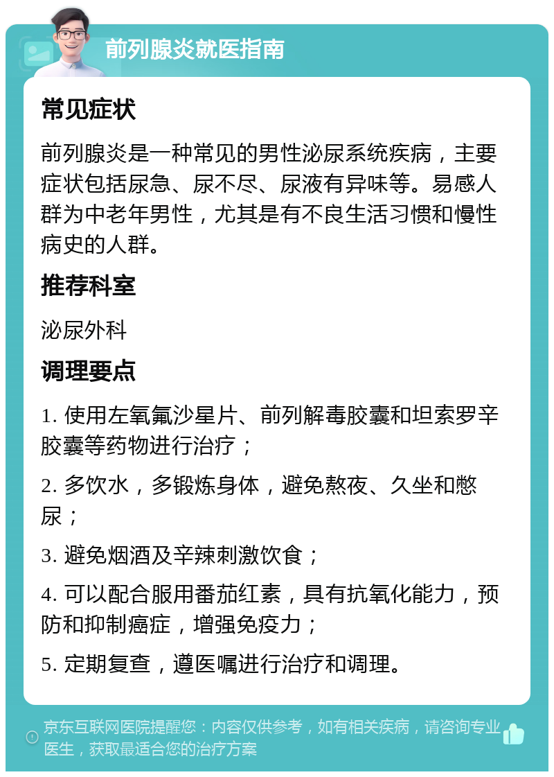 前列腺炎就医指南 常见症状 前列腺炎是一种常见的男性泌尿系统疾病，主要症状包括尿急、尿不尽、尿液有异味等。易感人群为中老年男性，尤其是有不良生活习惯和慢性病史的人群。 推荐科室 泌尿外科 调理要点 1. 使用左氧氟沙星片、前列解毒胶囊和坦索罗辛胶囊等药物进行治疗； 2. 多饮水，多锻炼身体，避免熬夜、久坐和憋尿； 3. 避免烟酒及辛辣刺激饮食； 4. 可以配合服用番茄红素，具有抗氧化能力，预防和抑制癌症，增强免疫力； 5. 定期复查，遵医嘱进行治疗和调理。