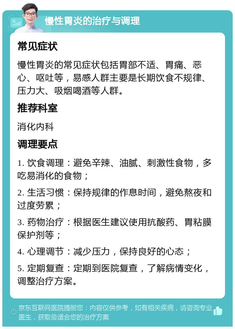 慢性胃炎的治疗与调理 常见症状 慢性胃炎的常见症状包括胃部不适、胃痛、恶心、呕吐等，易感人群主要是长期饮食不规律、压力大、吸烟喝酒等人群。 推荐科室 消化内科 调理要点 1. 饮食调理：避免辛辣、油腻、刺激性食物，多吃易消化的食物； 2. 生活习惯：保持规律的作息时间，避免熬夜和过度劳累； 3. 药物治疗：根据医生建议使用抗酸药、胃粘膜保护剂等； 4. 心理调节：减少压力，保持良好的心态； 5. 定期复查：定期到医院复查，了解病情变化，调整治疗方案。