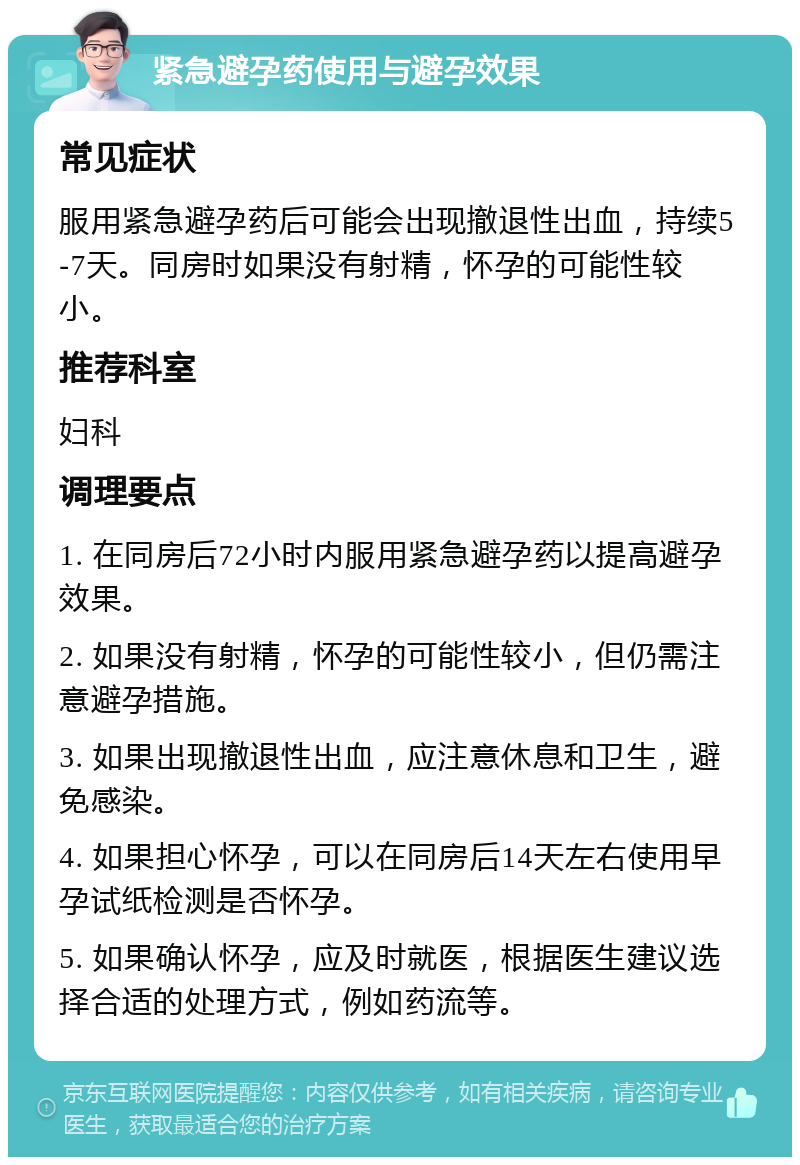 紧急避孕药使用与避孕效果 常见症状 服用紧急避孕药后可能会出现撤退性出血，持续5-7天。同房时如果没有射精，怀孕的可能性较小。 推荐科室 妇科 调理要点 1. 在同房后72小时内服用紧急避孕药以提高避孕效果。 2. 如果没有射精，怀孕的可能性较小，但仍需注意避孕措施。 3. 如果出现撤退性出血，应注意休息和卫生，避免感染。 4. 如果担心怀孕，可以在同房后14天左右使用早孕试纸检测是否怀孕。 5. 如果确认怀孕，应及时就医，根据医生建议选择合适的处理方式，例如药流等。