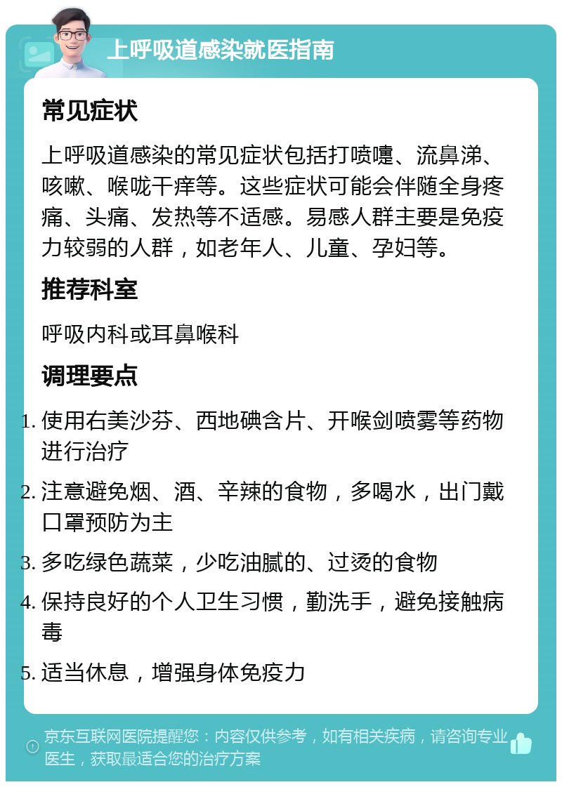 上呼吸道感染就医指南 常见症状 上呼吸道感染的常见症状包括打喷嚏、流鼻涕、咳嗽、喉咙干痒等。这些症状可能会伴随全身疼痛、头痛、发热等不适感。易感人群主要是免疫力较弱的人群，如老年人、儿童、孕妇等。 推荐科室 呼吸内科或耳鼻喉科 调理要点 使用右美沙芬、西地碘含片、开喉剑喷雾等药物进行治疗 注意避免烟、酒、辛辣的食物，多喝水，出门戴口罩预防为主 多吃绿色蔬菜，少吃油腻的、过烫的食物 保持良好的个人卫生习惯，勤洗手，避免接触病毒 适当休息，增强身体免疫力