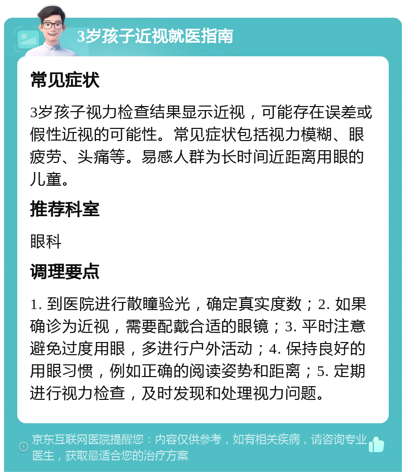 3岁孩子近视就医指南 常见症状 3岁孩子视力检查结果显示近视，可能存在误差或假性近视的可能性。常见症状包括视力模糊、眼疲劳、头痛等。易感人群为长时间近距离用眼的儿童。 推荐科室 眼科 调理要点 1. 到医院进行散瞳验光，确定真实度数；2. 如果确诊为近视，需要配戴合适的眼镜；3. 平时注意避免过度用眼，多进行户外活动；4. 保持良好的用眼习惯，例如正确的阅读姿势和距离；5. 定期进行视力检查，及时发现和处理视力问题。