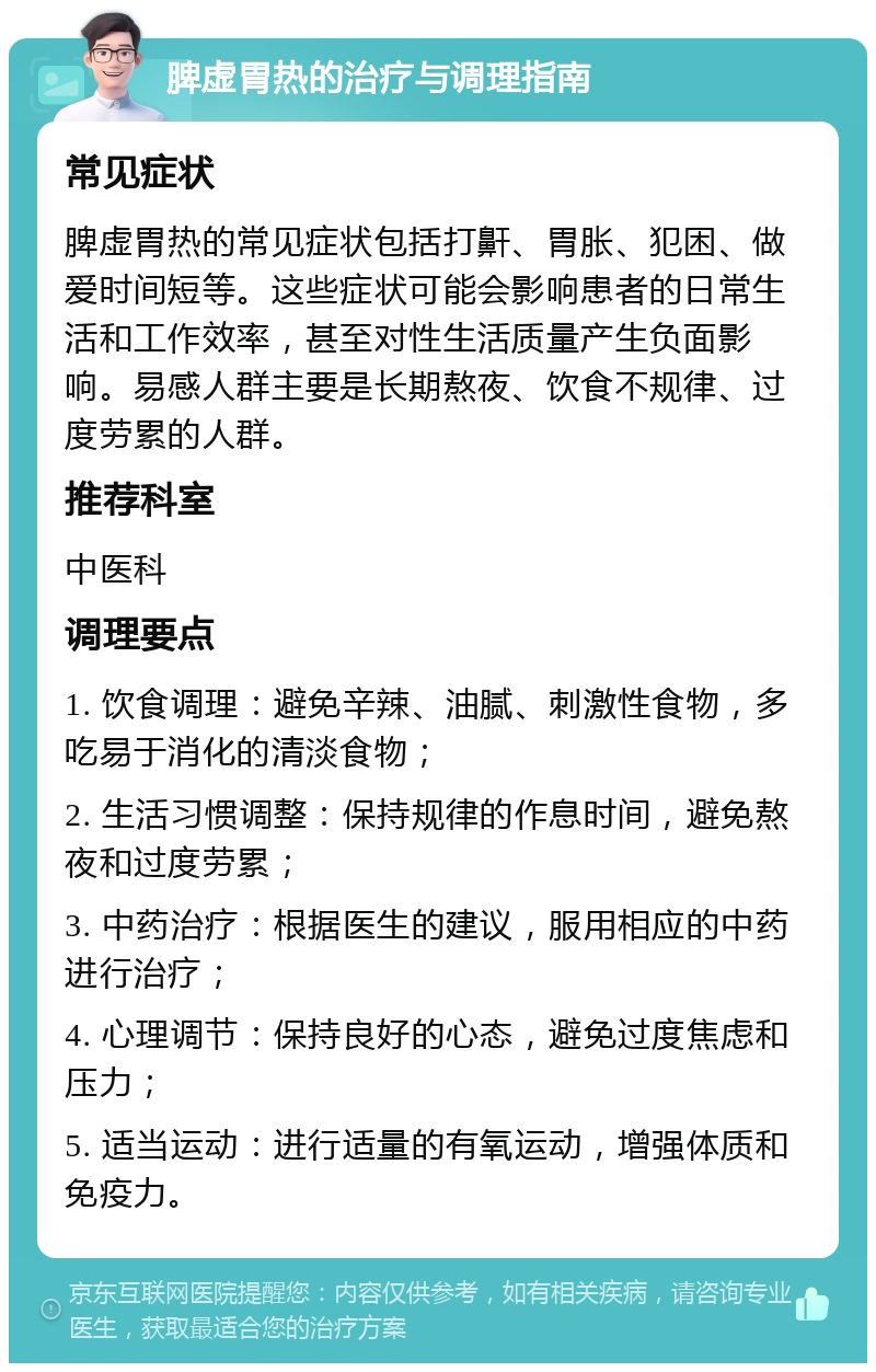 脾虚胃热的治疗与调理指南 常见症状 脾虚胃热的常见症状包括打鼾、胃胀、犯困、做爱时间短等。这些症状可能会影响患者的日常生活和工作效率，甚至对性生活质量产生负面影响。易感人群主要是长期熬夜、饮食不规律、过度劳累的人群。 推荐科室 中医科 调理要点 1. 饮食调理：避免辛辣、油腻、刺激性食物，多吃易于消化的清淡食物； 2. 生活习惯调整：保持规律的作息时间，避免熬夜和过度劳累； 3. 中药治疗：根据医生的建议，服用相应的中药进行治疗； 4. 心理调节：保持良好的心态，避免过度焦虑和压力； 5. 适当运动：进行适量的有氧运动，增强体质和免疫力。