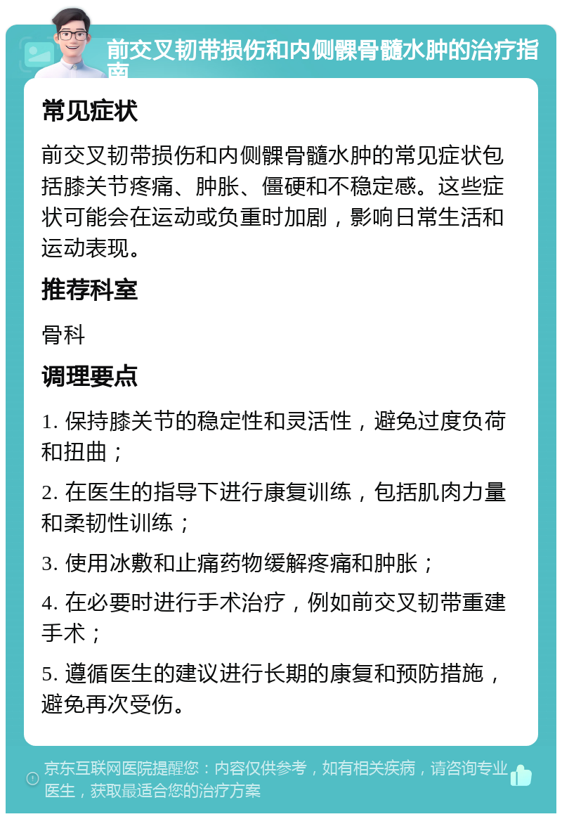 前交叉韧带损伤和内侧髁骨髓水肿的治疗指南 常见症状 前交叉韧带损伤和内侧髁骨髓水肿的常见症状包括膝关节疼痛、肿胀、僵硬和不稳定感。这些症状可能会在运动或负重时加剧，影响日常生活和运动表现。 推荐科室 骨科 调理要点 1. 保持膝关节的稳定性和灵活性，避免过度负荷和扭曲； 2. 在医生的指导下进行康复训练，包括肌肉力量和柔韧性训练； 3. 使用冰敷和止痛药物缓解疼痛和肿胀； 4. 在必要时进行手术治疗，例如前交叉韧带重建手术； 5. 遵循医生的建议进行长期的康复和预防措施，避免再次受伤。