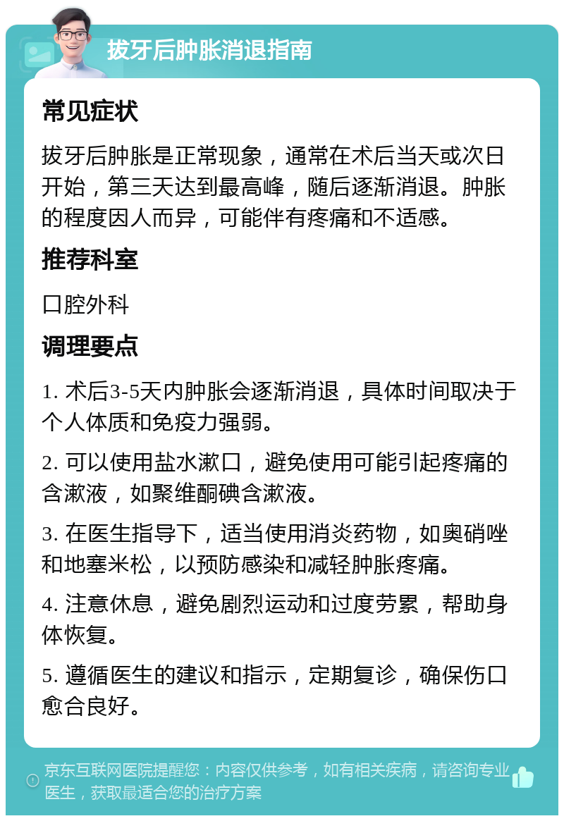 拔牙后肿胀消退指南 常见症状 拔牙后肿胀是正常现象，通常在术后当天或次日开始，第三天达到最高峰，随后逐渐消退。肿胀的程度因人而异，可能伴有疼痛和不适感。 推荐科室 口腔外科 调理要点 1. 术后3-5天内肿胀会逐渐消退，具体时间取决于个人体质和免疫力强弱。 2. 可以使用盐水漱口，避免使用可能引起疼痛的含漱液，如聚维酮碘含漱液。 3. 在医生指导下，适当使用消炎药物，如奥硝唑和地塞米松，以预防感染和减轻肿胀疼痛。 4. 注意休息，避免剧烈运动和过度劳累，帮助身体恢复。 5. 遵循医生的建议和指示，定期复诊，确保伤口愈合良好。