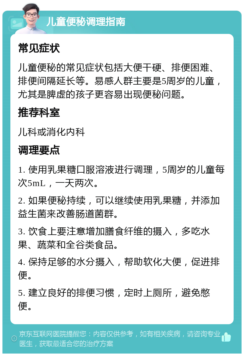 儿童便秘调理指南 常见症状 儿童便秘的常见症状包括大便干硬、排便困难、排便间隔延长等。易感人群主要是5周岁的儿童，尤其是脾虚的孩子更容易出现便秘问题。 推荐科室 儿科或消化内科 调理要点 1. 使用乳果糖口服溶液进行调理，5周岁的儿童每次5mL，一天两次。 2. 如果便秘持续，可以继续使用乳果糖，并添加益生菌来改善肠道菌群。 3. 饮食上要注意增加膳食纤维的摄入，多吃水果、蔬菜和全谷类食品。 4. 保持足够的水分摄入，帮助软化大便，促进排便。 5. 建立良好的排便习惯，定时上厕所，避免憋便。