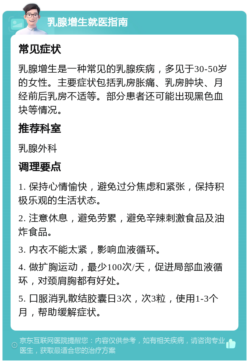 乳腺增生就医指南 常见症状 乳腺增生是一种常见的乳腺疾病，多见于30-50岁的女性。主要症状包括乳房胀痛、乳房肿块、月经前后乳房不适等。部分患者还可能出现黑色血块等情况。 推荐科室 乳腺外科 调理要点 1. 保持心情愉快，避免过分焦虑和紧张，保持积极乐观的生活状态。 2. 注意休息，避免劳累，避免辛辣刺激食品及油炸食品。 3. 内衣不能太紧，影响血液循环。 4. 做扩胸运动，最少100次/天，促进局部血液循环，对颈肩胸都有好处。 5. 口服消乳散结胶囊日3次，次3粒，使用1-3个月，帮助缓解症状。