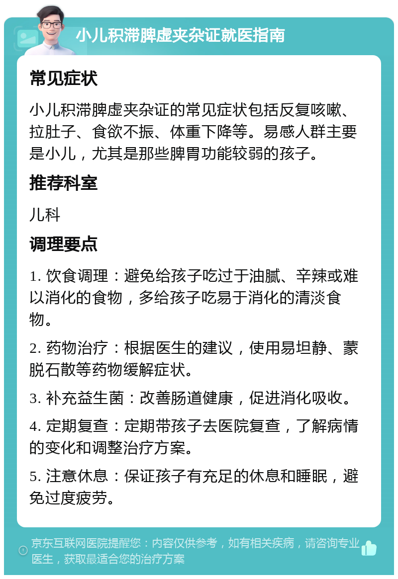 小儿积滞脾虚夹杂证就医指南 常见症状 小儿积滞脾虚夹杂证的常见症状包括反复咳嗽、拉肚子、食欲不振、体重下降等。易感人群主要是小儿，尤其是那些脾胃功能较弱的孩子。 推荐科室 儿科 调理要点 1. 饮食调理：避免给孩子吃过于油腻、辛辣或难以消化的食物，多给孩子吃易于消化的清淡食物。 2. 药物治疗：根据医生的建议，使用易坦静、蒙脱石散等药物缓解症状。 3. 补充益生菌：改善肠道健康，促进消化吸收。 4. 定期复查：定期带孩子去医院复查，了解病情的变化和调整治疗方案。 5. 注意休息：保证孩子有充足的休息和睡眠，避免过度疲劳。