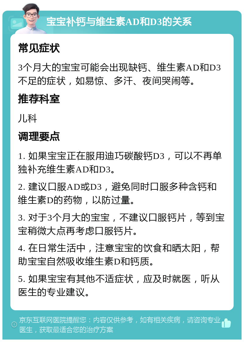 宝宝补钙与维生素AD和D3的关系 常见症状 3个月大的宝宝可能会出现缺钙、维生素AD和D3不足的症状，如易惊、多汗、夜间哭闹等。 推荐科室 儿科 调理要点 1. 如果宝宝正在服用迪巧碳酸钙D3，可以不再单独补充维生素AD和D3。 2. 建议口服AD或D3，避免同时口服多种含钙和维生素D的药物，以防过量。 3. 对于3个月大的宝宝，不建议口服钙片，等到宝宝稍微大点再考虑口服钙片。 4. 在日常生活中，注意宝宝的饮食和晒太阳，帮助宝宝自然吸收维生素D和钙质。 5. 如果宝宝有其他不适症状，应及时就医，听从医生的专业建议。