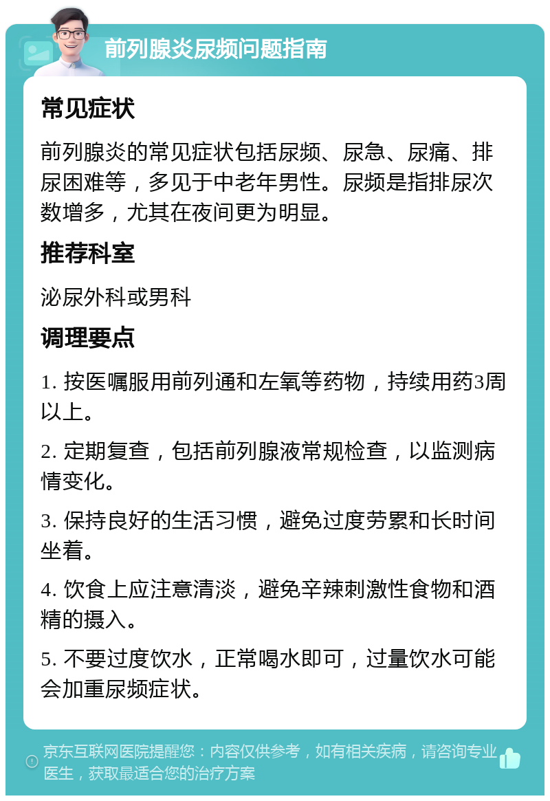 前列腺炎尿频问题指南 常见症状 前列腺炎的常见症状包括尿频、尿急、尿痛、排尿困难等，多见于中老年男性。尿频是指排尿次数增多，尤其在夜间更为明显。 推荐科室 泌尿外科或男科 调理要点 1. 按医嘱服用前列通和左氧等药物，持续用药3周以上。 2. 定期复查，包括前列腺液常规检查，以监测病情变化。 3. 保持良好的生活习惯，避免过度劳累和长时间坐着。 4. 饮食上应注意清淡，避免辛辣刺激性食物和酒精的摄入。 5. 不要过度饮水，正常喝水即可，过量饮水可能会加重尿频症状。