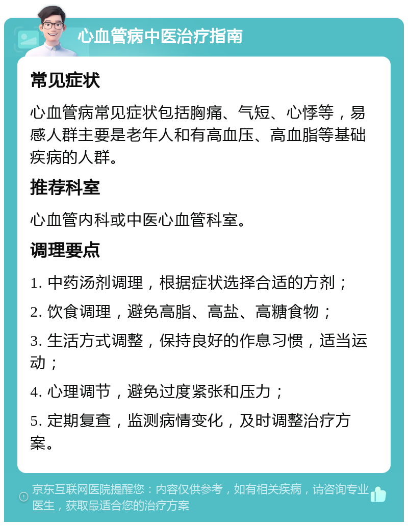 心血管病中医治疗指南 常见症状 心血管病常见症状包括胸痛、气短、心悸等，易感人群主要是老年人和有高血压、高血脂等基础疾病的人群。 推荐科室 心血管内科或中医心血管科室。 调理要点 1. 中药汤剂调理，根据症状选择合适的方剂； 2. 饮食调理，避免高脂、高盐、高糖食物； 3. 生活方式调整，保持良好的作息习惯，适当运动； 4. 心理调节，避免过度紧张和压力； 5. 定期复查，监测病情变化，及时调整治疗方案。