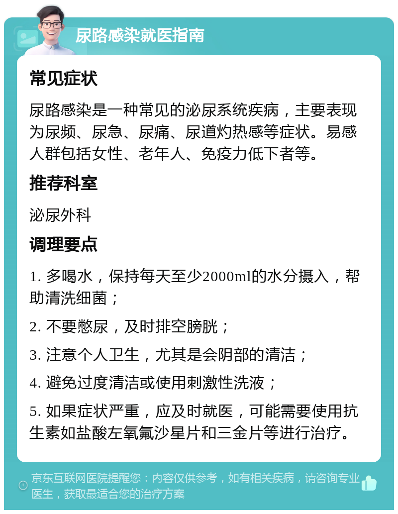 尿路感染就医指南 常见症状 尿路感染是一种常见的泌尿系统疾病，主要表现为尿频、尿急、尿痛、尿道灼热感等症状。易感人群包括女性、老年人、免疫力低下者等。 推荐科室 泌尿外科 调理要点 1. 多喝水，保持每天至少2000ml的水分摄入，帮助清洗细菌； 2. 不要憋尿，及时排空膀胱； 3. 注意个人卫生，尤其是会阴部的清洁； 4. 避免过度清洁或使用刺激性洗液； 5. 如果症状严重，应及时就医，可能需要使用抗生素如盐酸左氧氟沙星片和三金片等进行治疗。