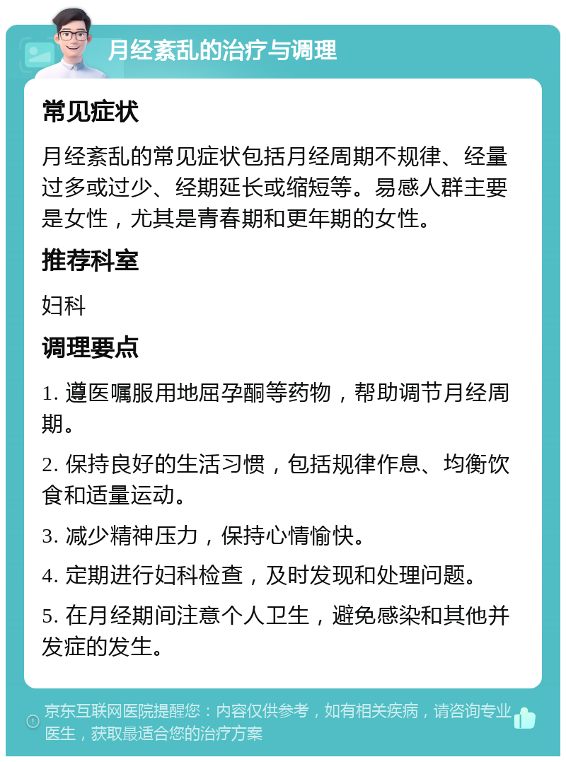 月经紊乱的治疗与调理 常见症状 月经紊乱的常见症状包括月经周期不规律、经量过多或过少、经期延长或缩短等。易感人群主要是女性，尤其是青春期和更年期的女性。 推荐科室 妇科 调理要点 1. 遵医嘱服用地屈孕酮等药物，帮助调节月经周期。 2. 保持良好的生活习惯，包括规律作息、均衡饮食和适量运动。 3. 减少精神压力，保持心情愉快。 4. 定期进行妇科检查，及时发现和处理问题。 5. 在月经期间注意个人卫生，避免感染和其他并发症的发生。