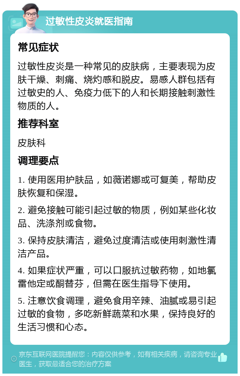 过敏性皮炎就医指南 常见症状 过敏性皮炎是一种常见的皮肤病，主要表现为皮肤干燥、刺痛、烧灼感和脱皮。易感人群包括有过敏史的人、免疫力低下的人和长期接触刺激性物质的人。 推荐科室 皮肤科 调理要点 1. 使用医用护肤品，如薇诺娜或可复美，帮助皮肤恢复和保湿。 2. 避免接触可能引起过敏的物质，例如某些化妆品、洗涤剂或食物。 3. 保持皮肤清洁，避免过度清洁或使用刺激性清洁产品。 4. 如果症状严重，可以口服抗过敏药物，如地氯雷他定或酮替芬，但需在医生指导下使用。 5. 注意饮食调理，避免食用辛辣、油腻或易引起过敏的食物，多吃新鲜蔬菜和水果，保持良好的生活习惯和心态。