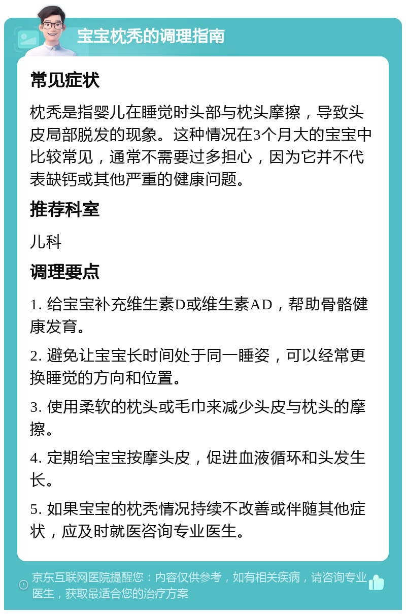 宝宝枕秃的调理指南 常见症状 枕秃是指婴儿在睡觉时头部与枕头摩擦，导致头皮局部脱发的现象。这种情况在3个月大的宝宝中比较常见，通常不需要过多担心，因为它并不代表缺钙或其他严重的健康问题。 推荐科室 儿科 调理要点 1. 给宝宝补充维生素D或维生素AD，帮助骨骼健康发育。 2. 避免让宝宝长时间处于同一睡姿，可以经常更换睡觉的方向和位置。 3. 使用柔软的枕头或毛巾来减少头皮与枕头的摩擦。 4. 定期给宝宝按摩头皮，促进血液循环和头发生长。 5. 如果宝宝的枕秃情况持续不改善或伴随其他症状，应及时就医咨询专业医生。