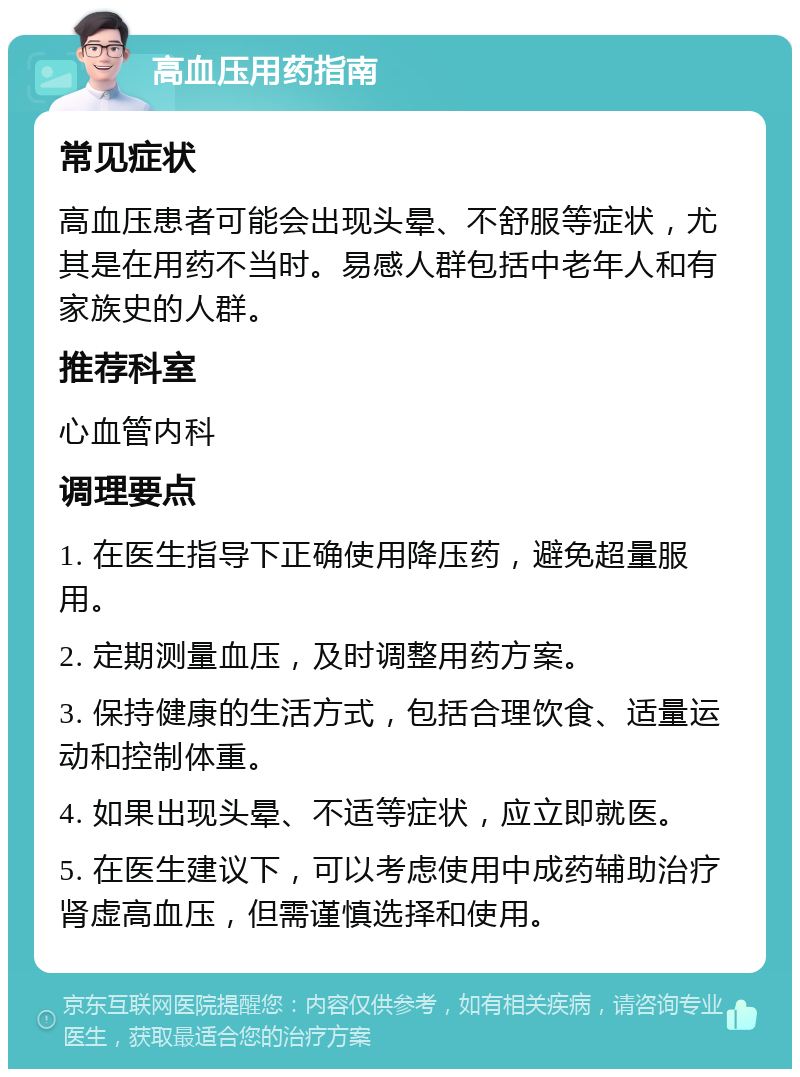 高血压用药指南 常见症状 高血压患者可能会出现头晕、不舒服等症状，尤其是在用药不当时。易感人群包括中老年人和有家族史的人群。 推荐科室 心血管内科 调理要点 1. 在医生指导下正确使用降压药，避免超量服用。 2. 定期测量血压，及时调整用药方案。 3. 保持健康的生活方式，包括合理饮食、适量运动和控制体重。 4. 如果出现头晕、不适等症状，应立即就医。 5. 在医生建议下，可以考虑使用中成药辅助治疗肾虚高血压，但需谨慎选择和使用。