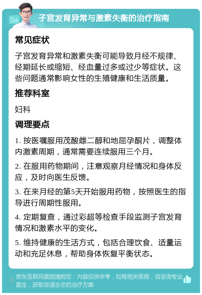 子宫发育异常与激素失衡的治疗指南 常见症状 子宫发育异常和激素失衡可能导致月经不规律、经期延长或缩短、经血量过多或过少等症状。这些问题通常影响女性的生殖健康和生活质量。 推荐科室 妇科 调理要点 1. 按医嘱服用茂酸雌二醇和地屈孕酮片，调整体内激素周期，通常需要连续服用三个月。 2. 在服用药物期间，注意观察月经情况和身体反应，及时向医生反馈。 3. 在来月经的第5天开始服用药物，按照医生的指导进行周期性服用。 4. 定期复查，通过彩超等检查手段监测子宫发育情况和激素水平的变化。 5. 维持健康的生活方式，包括合理饮食、适量运动和充足休息，帮助身体恢复平衡状态。