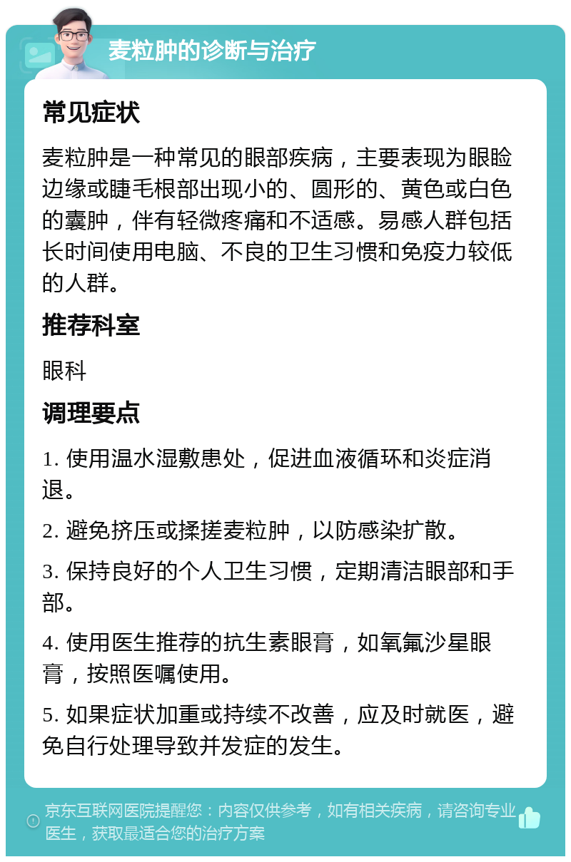 麦粒肿的诊断与治疗 常见症状 麦粒肿是一种常见的眼部疾病，主要表现为眼睑边缘或睫毛根部出现小的、圆形的、黄色或白色的囊肿，伴有轻微疼痛和不适感。易感人群包括长时间使用电脑、不良的卫生习惯和免疫力较低的人群。 推荐科室 眼科 调理要点 1. 使用温水湿敷患处，促进血液循环和炎症消退。 2. 避免挤压或揉搓麦粒肿，以防感染扩散。 3. 保持良好的个人卫生习惯，定期清洁眼部和手部。 4. 使用医生推荐的抗生素眼膏，如氧氟沙星眼膏，按照医嘱使用。 5. 如果症状加重或持续不改善，应及时就医，避免自行处理导致并发症的发生。