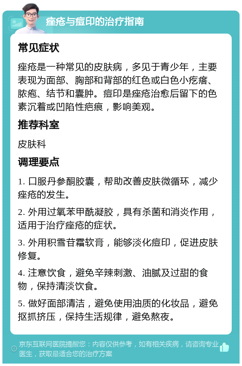 痤疮与痘印的治疗指南 常见症状 痤疮是一种常见的皮肤病，多见于青少年，主要表现为面部、胸部和背部的红色或白色小疙瘩、脓疱、结节和囊肿。痘印是痤疮治愈后留下的色素沉着或凹陷性疤痕，影响美观。 推荐科室 皮肤科 调理要点 1. 口服丹参酮胶囊，帮助改善皮肤微循环，减少痤疮的发生。 2. 外用过氧苯甲酰凝胶，具有杀菌和消炎作用，适用于治疗痤疮的症状。 3. 外用积雪苷霜软膏，能够淡化痘印，促进皮肤修复。 4. 注意饮食，避免辛辣刺激、油腻及过甜的食物，保持清淡饮食。 5. 做好面部清洁，避免使用油质的化妆品，避免抠抓挤压，保持生活规律，避免熬夜。