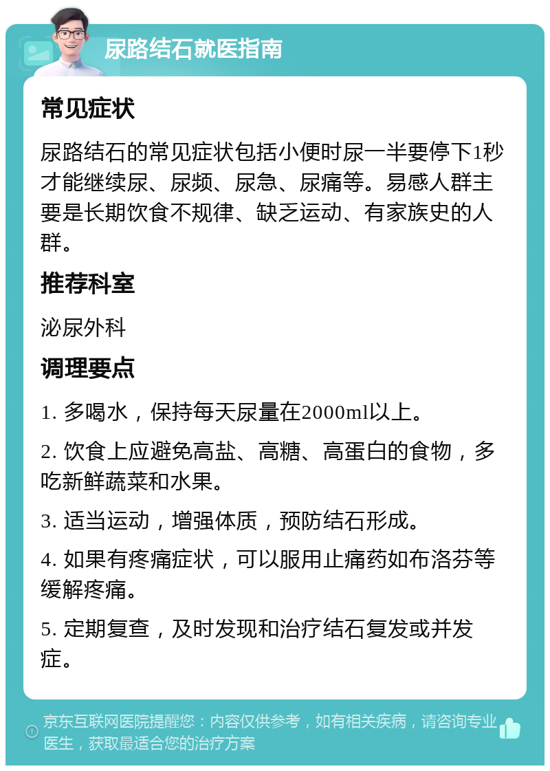 尿路结石就医指南 常见症状 尿路结石的常见症状包括小便时尿一半要停下1秒才能继续尿、尿频、尿急、尿痛等。易感人群主要是长期饮食不规律、缺乏运动、有家族史的人群。 推荐科室 泌尿外科 调理要点 1. 多喝水，保持每天尿量在2000ml以上。 2. 饮食上应避免高盐、高糖、高蛋白的食物，多吃新鲜蔬菜和水果。 3. 适当运动，增强体质，预防结石形成。 4. 如果有疼痛症状，可以服用止痛药如布洛芬等缓解疼痛。 5. 定期复查，及时发现和治疗结石复发或并发症。