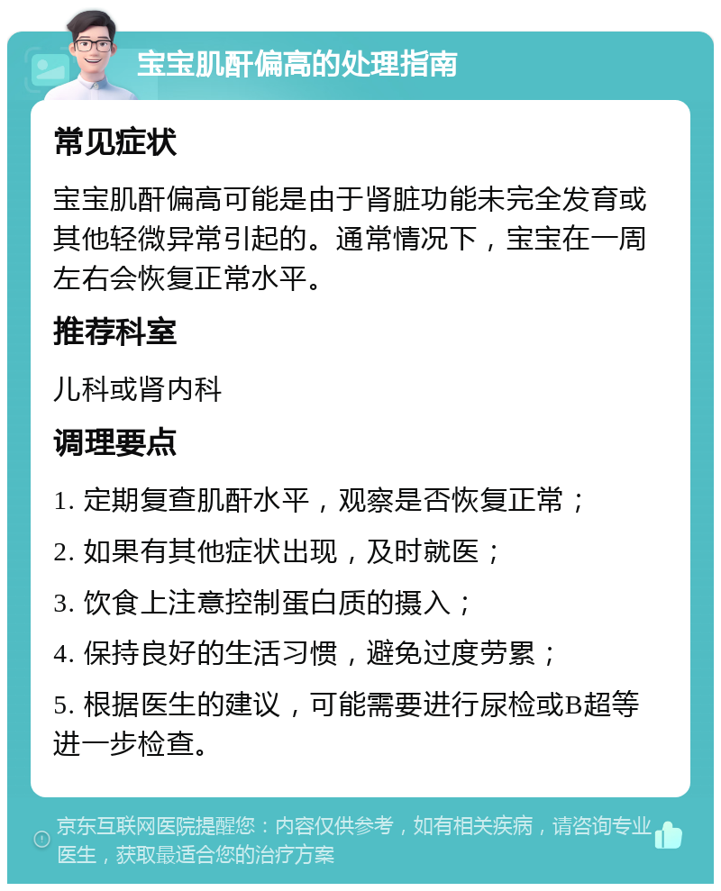 宝宝肌酐偏高的处理指南 常见症状 宝宝肌酐偏高可能是由于肾脏功能未完全发育或其他轻微异常引起的。通常情况下，宝宝在一周左右会恢复正常水平。 推荐科室 儿科或肾内科 调理要点 1. 定期复查肌酐水平，观察是否恢复正常； 2. 如果有其他症状出现，及时就医； 3. 饮食上注意控制蛋白质的摄入； 4. 保持良好的生活习惯，避免过度劳累； 5. 根据医生的建议，可能需要进行尿检或B超等进一步检查。