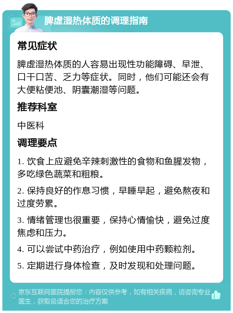 脾虚湿热体质的调理指南 常见症状 脾虚湿热体质的人容易出现性功能障碍、早泄、口干口苦、乏力等症状。同时，他们可能还会有大便粘便池、阴囊潮湿等问题。 推荐科室 中医科 调理要点 1. 饮食上应避免辛辣刺激性的食物和鱼腥发物，多吃绿色蔬菜和粗粮。 2. 保持良好的作息习惯，早睡早起，避免熬夜和过度劳累。 3. 情绪管理也很重要，保持心情愉快，避免过度焦虑和压力。 4. 可以尝试中药治疗，例如使用中药颗粒剂。 5. 定期进行身体检查，及时发现和处理问题。